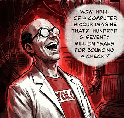 PANEL 38 Sanders lets out a loud, barking laugh. SANDERS: Wow. Hell of a computer hiccup. Imagine that? Hundred and seventy million years for bouncing a check.