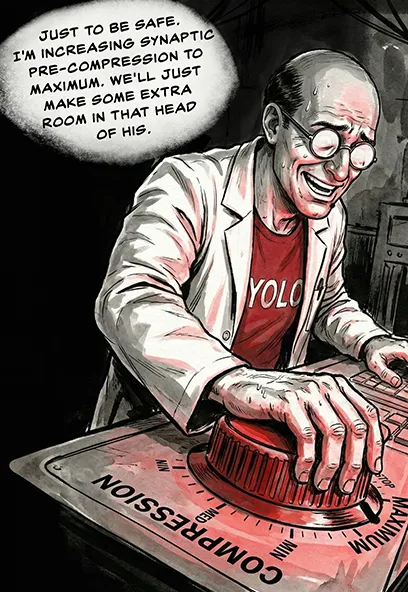 PANEL 23 Dr. Sanders’ fingers turn the compression dial to maximum. He laughs nervously. DR. SANDERS: Just to be safe. I'm increasing synaptic pre-compression to maximum. We'll just make some extra room in that head of his.