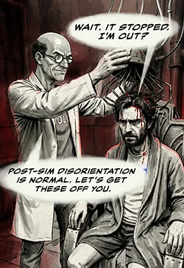 PANEL 30 Sanders reaches to peel an electrode off Neil’s neck. Neil doesn’t flinch. He stares right through Sanders. NEIL: Wait. It stopped. I'm out? SANDERS: (Nervous laugh) Post-sim disorientation is normal. Let’s get these off you.