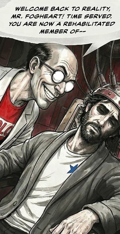 PANEL 28 Sanders leans over Neil with a fake customer-service smile. SANDERS: Welcome back to reality, Mr. Fogheart! Time served. You are now a rehabilitated member of—