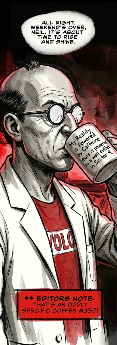 PANEL 19 INT. CONTROL ROOM - MONDAY MORNING Sanders walks back in, sipping a giant coffee. He’s still wearing the YOLO shirt. The red lights of the server room hum normally below. SANDERS: Alright. Weekend’s over, Neil. Rise and shine.